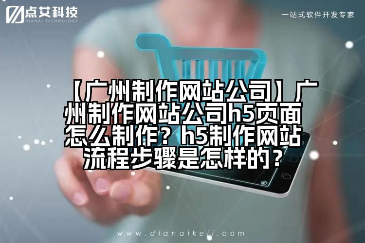 【广州制作网站公司】广州制作网站公司h5页面怎么制作？h5制作网站流程步骤是怎样的？