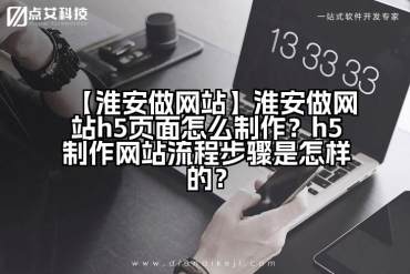 【淮安做网站】淮安做网站h5页面怎么制作？h5制作网站流程步骤是怎样的？