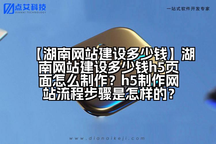 【湖南网站建设多少钱】湖南网站建设多少钱h5页面怎么制作?h5制作网站流程步骤是怎样的?