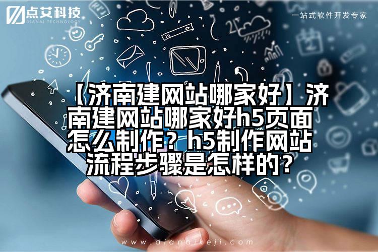 【济南建网站哪家好】济南建网站哪家好h5页面怎么制作?h5制作网站流程步骤是怎样的?