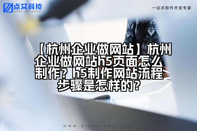 【杭州企业做网站】杭州企业做网站h5页面怎么制作？h5制作网站流程步骤是怎样的？