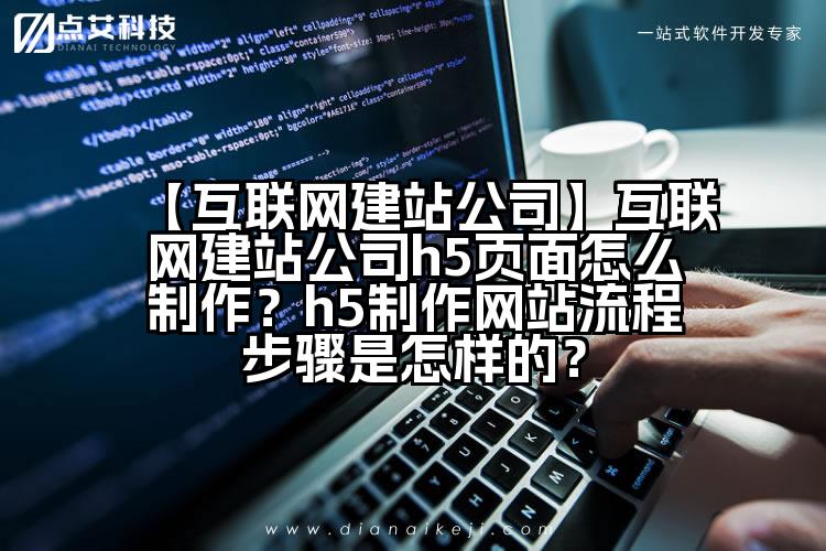 【互联网建站公司】互联网建站公司h5页面怎么制作?h5制作网站流程步骤是怎样的?