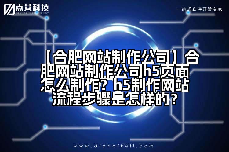 【合肥网站制作公司】合肥网站制作公司h5页面怎么制作？h5制作网站流程步骤是怎样的？