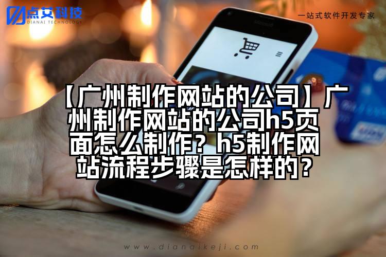 【广州制作网站的公司】广州制作网站的公司h5页面怎么制作?h5制作网站流程步骤是怎样的?