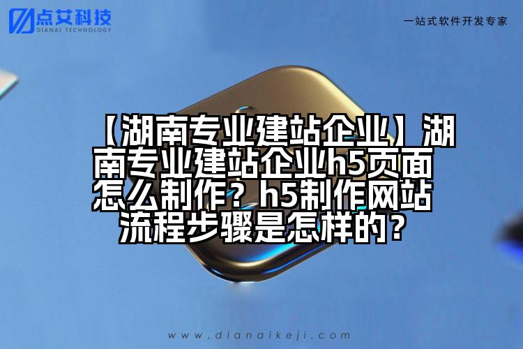 【湖南专业建站企业】湖南专业建站企业h5页面怎么制作?h5制作网站流程步骤是怎样的?