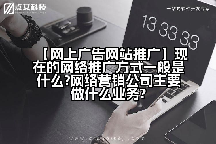 【网上广告网站推广】现在的网络推广方式一般是什么?网络营销公司主要做什么业务?