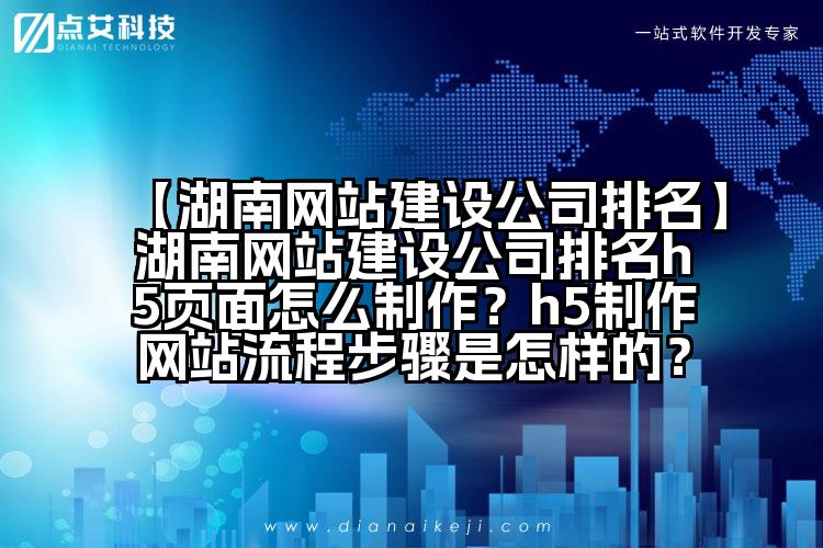 【湖南网站建设公司排名】湖南网站建设公司排名h5页面怎么制作?h5制作网站流程步骤是怎样的?