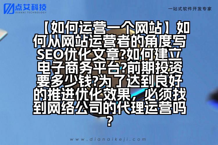 【如何运营一个网站】如何从网站运营者的角度写SEO优化文章?如何建立电子商务平台?前期投资要多少钱?为了达到良好的推进优化效果,必须找到网络公司的代理运营吗?