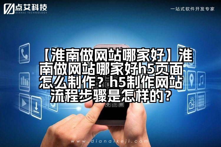 【淮南做网站哪家好】淮南做网站哪家好h5页面怎么制作？h5制作网站流程步骤是怎样的？