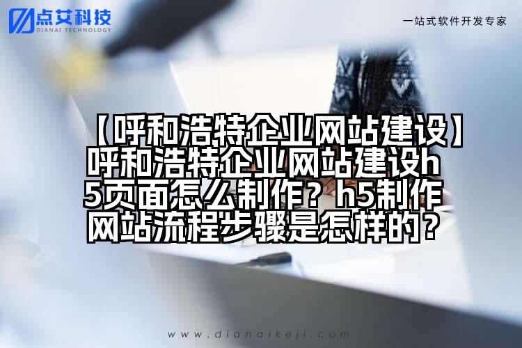 【呼和浩特企业网站建设】呼和浩特企业网站建设h5页面怎么制作?h5制作网站流程步骤是怎样的?