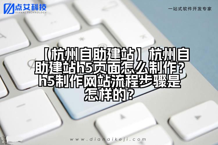【杭州自助建站】杭州自助建站h5页面怎么制作?h5制作网站流程步骤是怎样的?