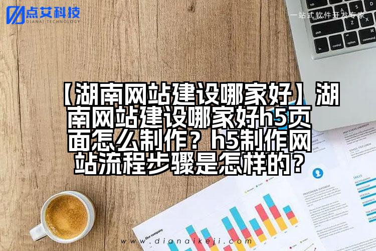 【湖南网站建设哪家好】湖南网站建设哪家好h5页面怎么制作?h5制作网站流程步骤是怎样的?