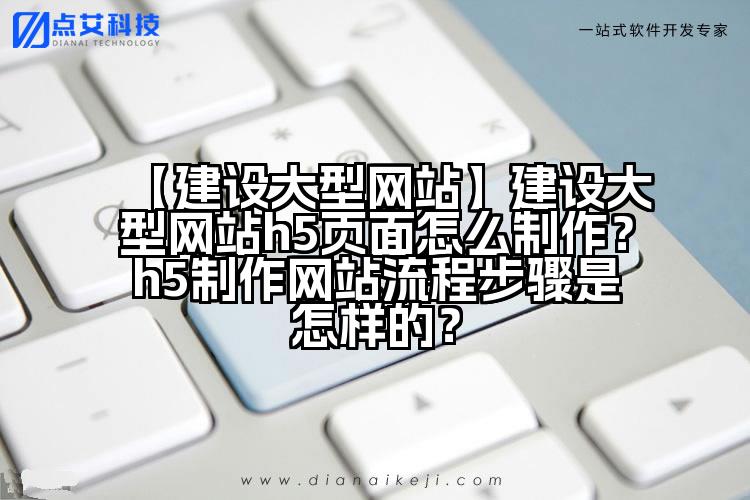 【建设大型网站】建设大型网站h5页面怎么制作？h5制作网站流程步骤是怎样的？