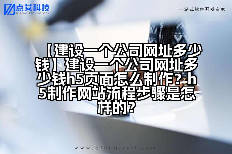 【建设一个公司网址多少钱】建设一个公司网址多少钱h5页面怎么制作？h5制作网站流程步骤是怎样的？
